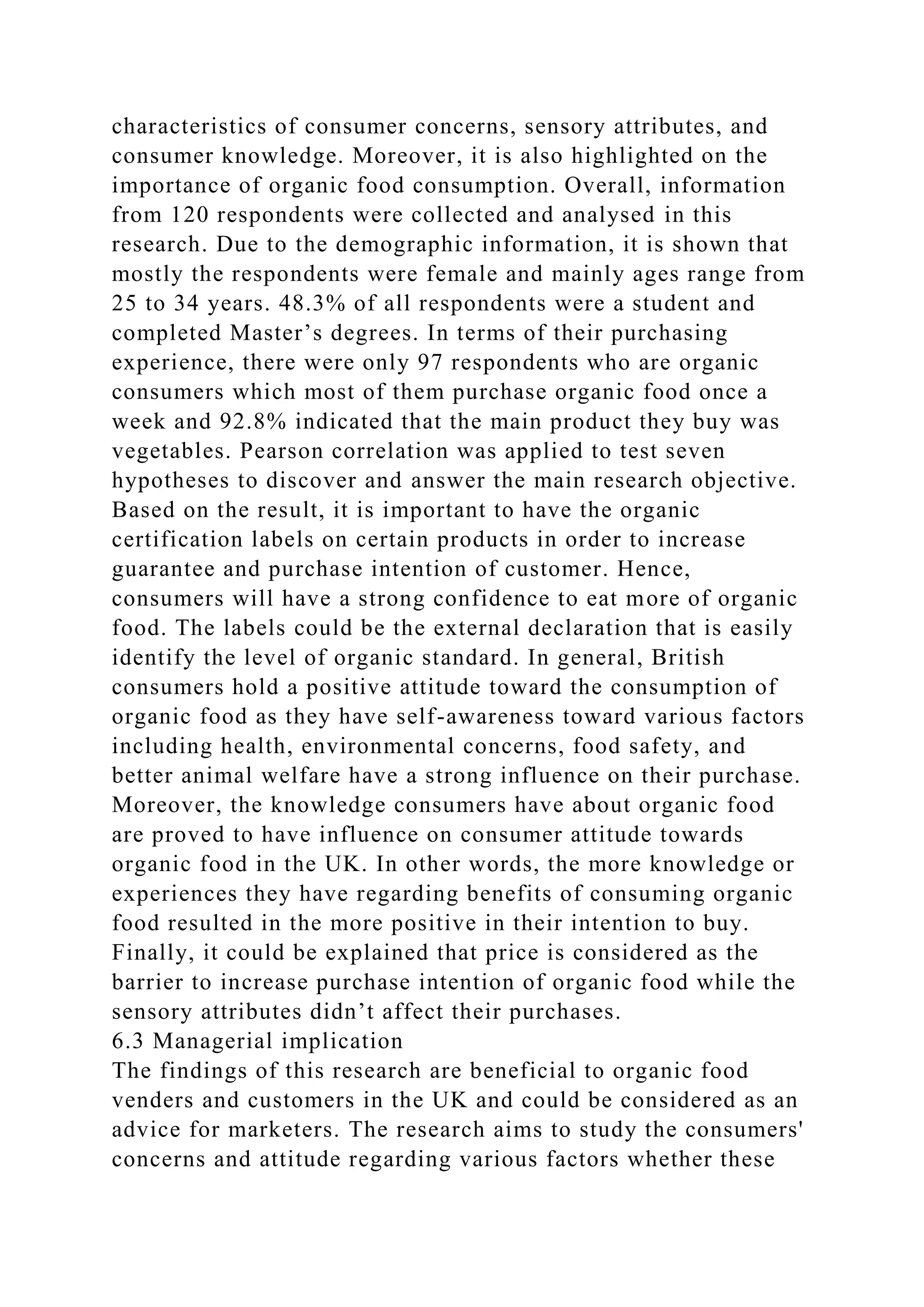characteristics of consumer concerns, sensory attributes, and
consumer knowledge. Moreover, it is also highlighted on the
importance of organic food consumption. Overall, information
from 120 respondents were collected and analysed in this
research. Due to the demographic information, it is shown that
mostly the respondents were female and mainly ages range from
25 to 34 years. 48.3% of all respondents were a student and
completed Master’s degrees. In terms of their purchasing
experience, there were only 97 respondents who are organic
consumers which most of them purchase organic food once a
week and 92.8% indicated that the main product they buy was
vegetables. Pearson correlation was applied to test seven
hypotheses to discover and answer the main research objective.
Based on the result, it is important to have the organic
certification labels on certain products in order to increase
guarantee and purchase intention of customer. Hence,
consumers will have a strong confidence to eat more of organic
food. The labels could be the external declaration that is easily
identify the level of organic standard. In general, British
consumers hold a positive attitude toward the consumption of
organic food as they have self-awareness toward various factors
including health, environmental concerns, food safety, and
better animal welfare have a strong influence on their purchase.
Moreover, the knowledge consumers have about organic food
are proved to have influence on consumer attitude towards
organic food in the UK. In other words, the more knowledge or
experiences they have regarding benefits of consuming organic
food resulted in the more positive in their intention to buy.
Finally, it could be explained that price is considered as the
barrier to increase purchase intention of organic food while the
sensory attributes didn’t affect their purchases.
6.3 Managerial implication
The findings of this research are beneficial to organic food
venders and customers in the UK and could be considered as an
advice for marketers. The research aims to study the consumers'
concerns and attitude regarding various factors whether these
 