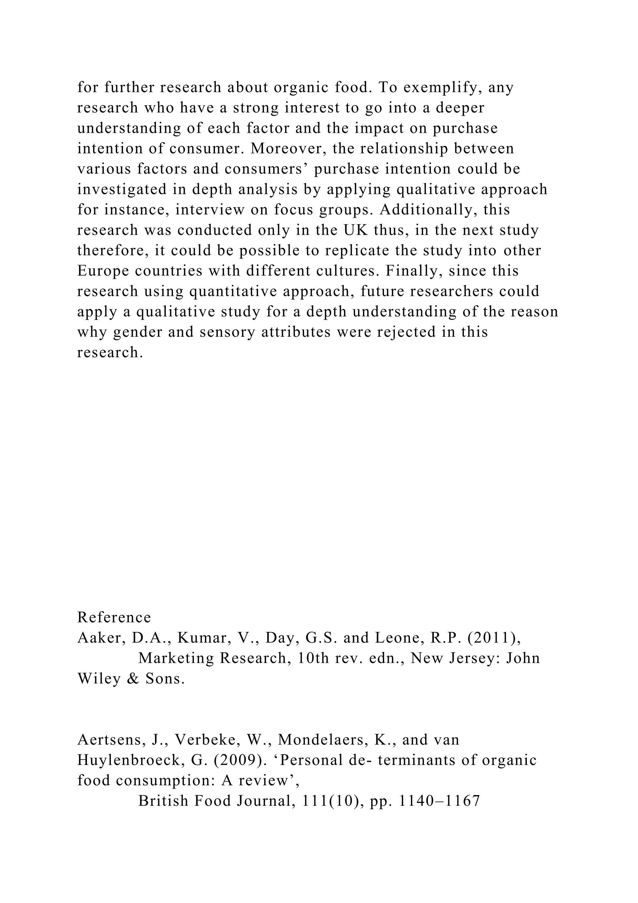 for further research about organic food. To exemplify, any
research who have a strong interest to go into a deeper
understanding of each factor and the impact on purchase
intention of consumer. Moreover, the relationship between
various factors and consumers’ purchase intention could be
investigated in depth analysis by applying qualitative approach
for instance, interview on focus groups. Additionally, this
research was conducted only in the UK thus, in the next study
therefore, it could be possible to replicate the study into other
Europe countries with different cultures. Finally, since this
research using quantitative approach, future researchers could
apply a qualitative study for a depth understanding of the reason
why gender and sensory attributes were rejected in this
research.
Reference
Aaker, D.A., Kumar, V., Day, G.S. and Leone, R.P. (2011),
Marketing Research, 10th rev. edn., New Jersey: John
Wiley & Sons.
Aertsens, J., Verbeke, W., Mondelaers, K., and van
Huylenbroeck, G. (2009). ‘Personal de- terminants of organic
food consumption: A review’,
British Food Journal, 111(10), pp. 1140–1167
 