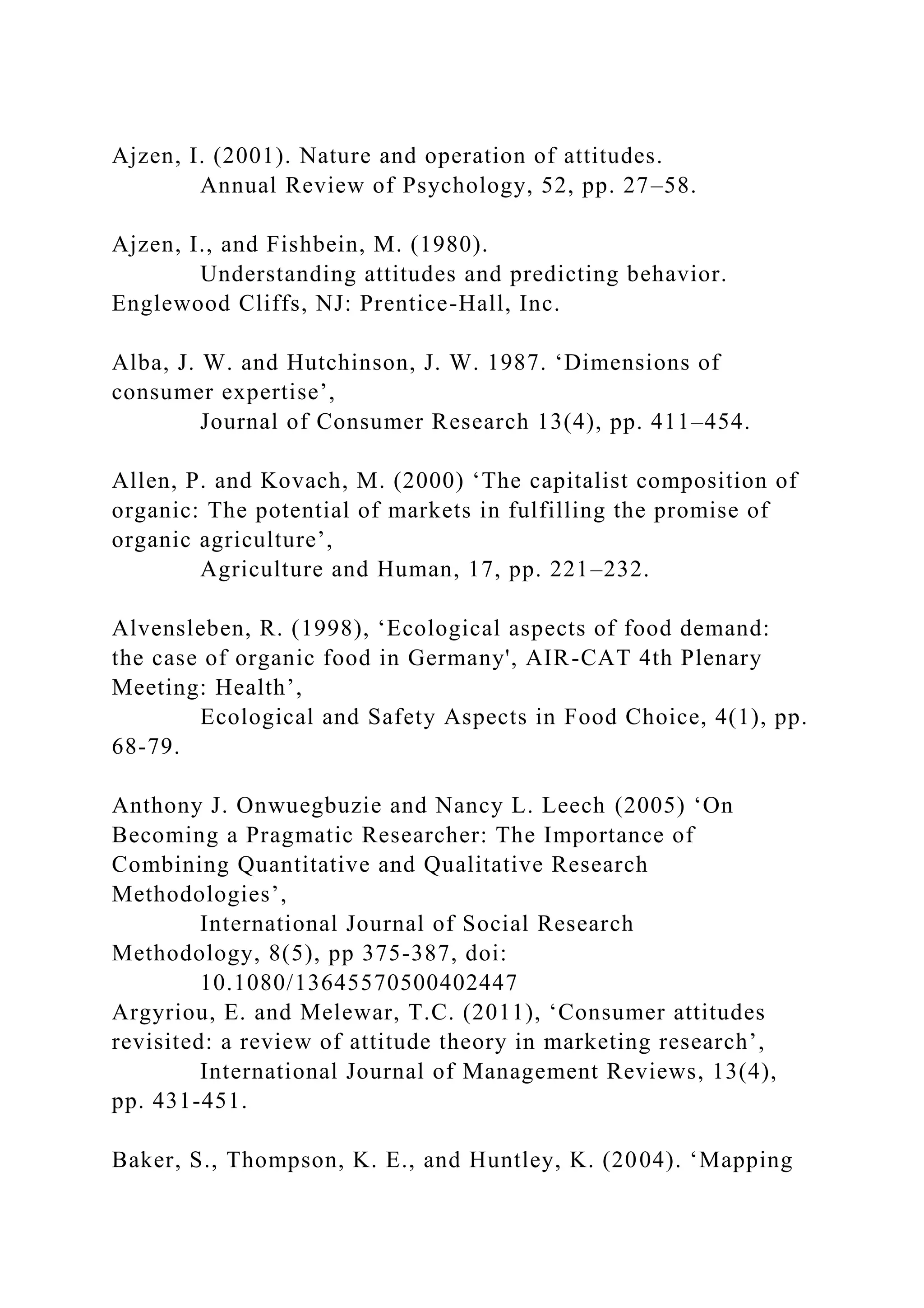 Ajzen, I. (2001). Nature and operation of attitudes.
Annual Review of Psychology, 52, pp. 27–58.
Ajzen, I., and Fishbein, M. (1980).
Understanding attitudes and predicting behavior.
Englewood Cliffs, NJ: Prentice-Hall, Inc.
Alba, J. W. and Hutchinson, J. W. 1987. ‘Dimensions of
consumer expertise’,
Journal of Consumer Research 13(4), pp. 411–454.
Allen, P. and Kovach, M. (2000) ‘The capitalist composition of
organic: The potential of markets in fulfilling the promise of
organic agriculture’,
Agriculture and Human, 17, pp. 221–232.
Alvensleben, R. (1998), ‘Ecological aspects of food demand:
the case of organic food in Germany', AIR-CAT 4th Plenary
Meeting: Health’,
Ecological and Safety Aspects in Food Choice, 4(1), pp.
68-79.
Anthony J. Onwuegbuzie and Nancy L. Leech (2005) ‘On
Becoming a Pragmatic Researcher: The Importance of
Combining Quantitative and Qualitative Research
Methodologies’,
International Journal of Social Research
Methodology, 8(5), pp 375-387, doi:
10.1080/13645570500402447
Argyriou, E. and Melewar, T.C. (2011), ‘Consumer attitudes
revisited: a review of attitude theory in marketing research’,
International Journal of Management Reviews, 13(4),
pp. 431-451.
Baker, S., Thompson, K. E., and Huntley, K. (2004). ‘Mapping
 