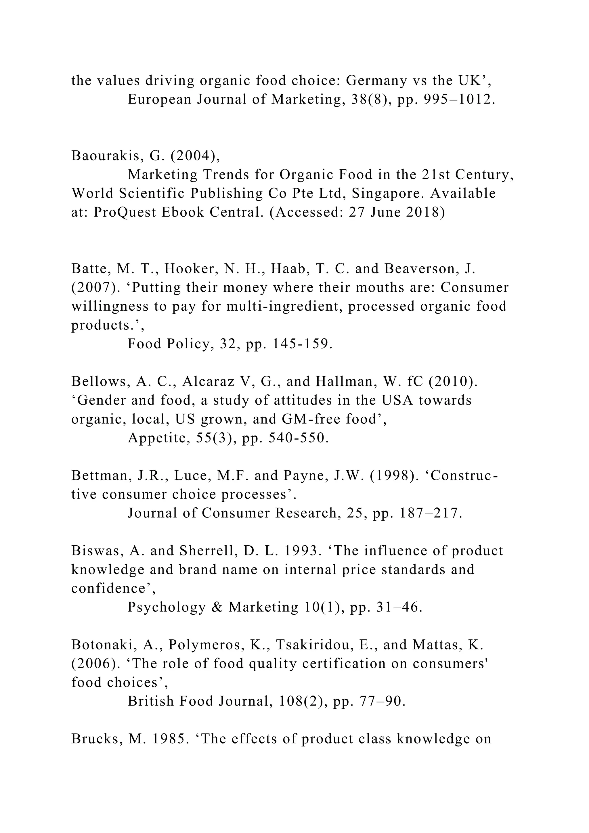 the values driving organic food choice: Germany vs the UK’,
European Journal of Marketing, 38(8), pp. 995–1012.
Baourakis, G. (2004),
Marketing Trends for Organic Food in the 21st Century,
World Scientific Publishing Co Pte Ltd, Singapore. Available
at: ProQuest Ebook Central. (Accessed: 27 June 2018)
Batte, M. T., Hooker, N. H., Haab, T. C. and Beaverson, J.
(2007). ‘Putting their money where their mouths are: Consumer
willingness to pay for multi-ingredient, processed organic food
products.’,
Food Policy, 32, pp. 145-159.
Bellows, A. C., Alcaraz V, G., and Hallman, W. fC (2010).
‘Gender and food, a study of attitudes in the USA towards
organic, local, US grown, and GM-free food’,
Appetite, 55(3), pp. 540-550.
Bettman, J.R., Luce, M.F. and Payne, J.W. (1998). ‘Construc-
tive consumer choice processes’.
Journal of Consumer Research, 25, pp. 187–217.
Biswas, A. and Sherrell, D. L. 1993. ‘The influence of product
knowledge and brand name on internal price standards and
confidence’,
Psychology & Marketing 10(1), pp. 31–46.
Botonaki, A., Polymeros, K., Tsakiridou, E., and Mattas, K.
(2006). ‘The role of food quality certification on consumers'
food choices’,
British Food Journal, 108(2), pp. 77–90.
Brucks, M. 1985. ‘The effects of product class knowledge on
 