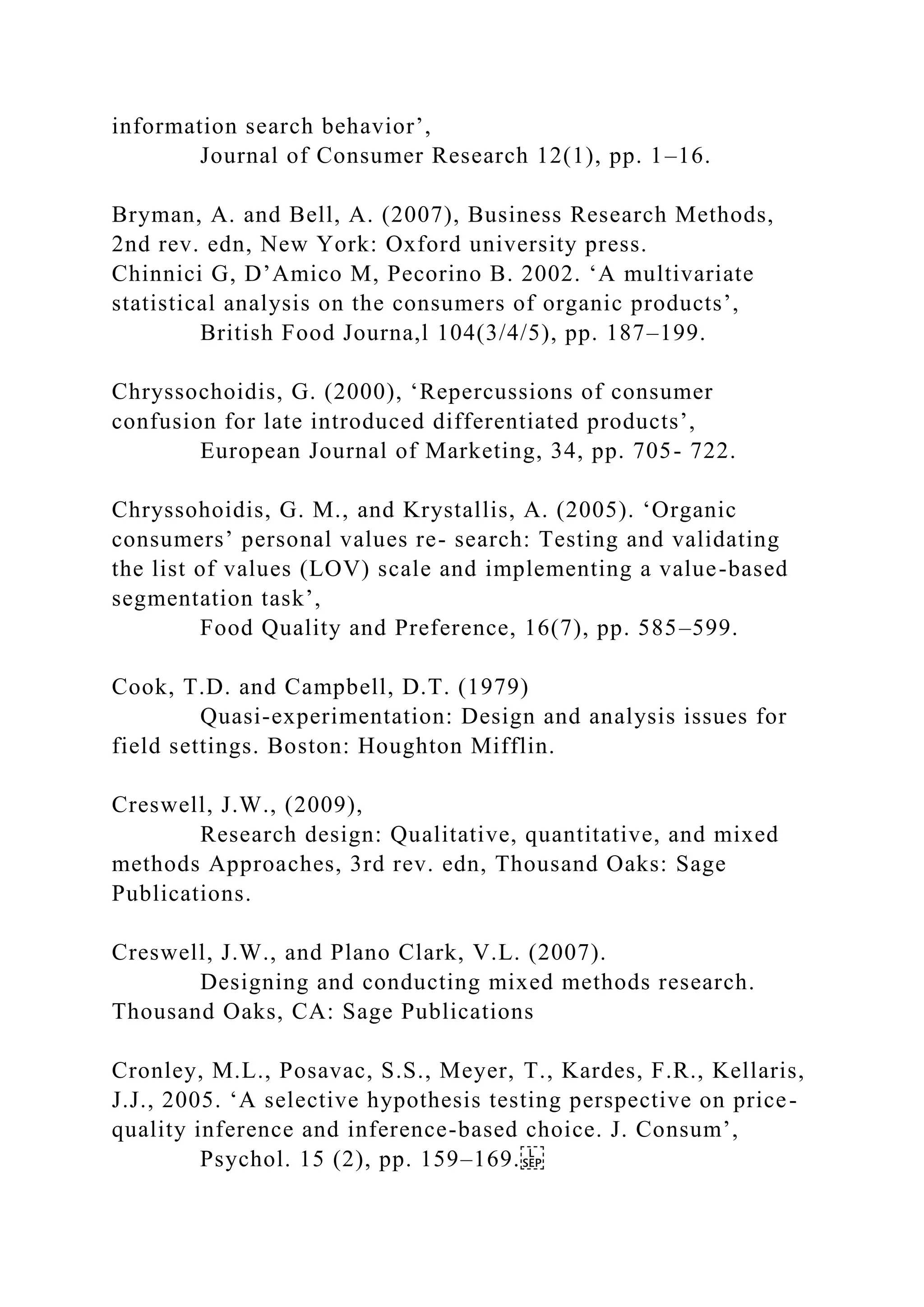 information search behavior’,
Journal of Consumer Research 12(1), pp. 1–16.
Bryman, A. and Bell, A. (2007), Business Research Methods,
2nd rev. edn, New York: Oxford university press.
Chinnici G, D’Amico M, Pecorino B. 2002. ‘A multivariate
statistical analysis on the consumers of organic products’,
British Food Journa,l 104(3/4/5), pp. 187–199.
Chryssochoidis, G. (2000), ‘Repercussions of consumer
confusion for late introduced differentiated products’,
European Journal of Marketing, 34, pp. 705- 722.
Chryssohoidis, G. M., and Krystallis, A. (2005). ‘Organic
consumers’ personal values re- search: Testing and validating
the list of values (LOV) scale and implementing a value-based
segmentation task’,
Food Quality and Preference, 16(7), pp. 585–599.
Cook, T.D. and Campbell, D.T. (1979)
Quasi-experimentation: Design and analysis issues for
field settings. Boston: Houghton Mifflin.
Creswell, J.W., (2009),
Research design: Qualitative, quantitative, and mixed
methods Approaches, 3rd rev. edn, Thousand Oaks: Sage
Publications.
Creswell, J.W., and Plano Clark, V.L. (2007).
Designing and conducting mixed methods research.
Thousand Oaks, CA: Sage Publications
Cronley, M.L., Posavac, S.S., Meyer, T., Kardes, F.R., Kellaris,
J.J., 2005. ‘A selective hypothesis testing perspective on price-
quality inference and inference-based choice. J. Consum’,
Psychol. 15 (2), pp. 159–169.
 