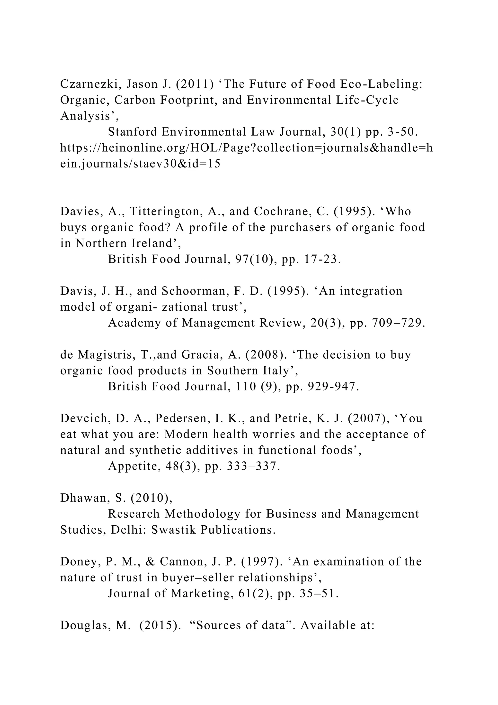 Czarnezki, Jason J. (2011) ‘The Future of Food Eco-Labeling:
Organic, Carbon Footprint, and Environmental Life-Cycle
Analysis’,
Stanford Environmental Law Journal, 30(1) pp. 3-50.
https://heinonline.org/HOL/Page?collection=journals&handle=h
ein.journals/staev30&id=15
Davies, A., Titterington, A., and Cochrane, C. (1995). ‘Who
buys organic food? A profile of the purchasers of organic food
in Northern Ireland’,
British Food Journal, 97(10), pp. 17-23.
Davis, J. H., and Schoorman, F. D. (1995). ‘An integration
model of organi- zational trust’,
Academy of Management Review, 20(3), pp. 709–729.
de Magistris, T.,and Gracia, A. (2008). ‘The decision to buy
organic food products in Southern Italy’,
British Food Journal, 110 (9), pp. 929-947.
Devcich, D. A., Pedersen, I. K., and Petrie, K. J. (2007), ‘You
eat what you are: Modern health worries and the acceptance of
natural and synthetic additives in functional foods’,
Appetite, 48(3), pp. 333–337.
Dhawan, S. (2010),
Research Methodology for Business and Management
Studies, Delhi: Swastik Publications.
Doney, P. M., & Cannon, J. P. (1997). ‘An examination of the
nature of trust in buyer–seller relationships’,
Journal of Marketing, 61(2), pp. 35–51.
Douglas, M. (2015). “Sources of data”. Available at:
 