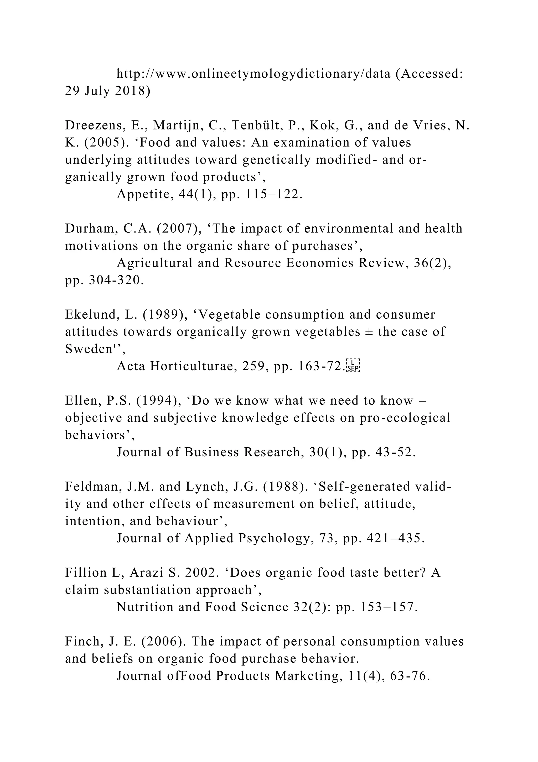 http://www.onlineetymologydictionary/data (Accessed:
29 July 2018)
Dreezens, E., Martijn, C., Tenbült, P., Kok, G., and de Vries, N.
K. (2005). ‘Food and values: An examination of values
underlying attitudes toward genetically modified- and or-
ganically grown food products’,
Appetite, 44(1), pp. 115–122.
Durham, C.A. (2007), ‘The impact of environmental and health
motivations on the organic share of purchases’,
Agricultural and Resource Economics Review, 36(2),
pp. 304-320.
Ekelund, L. (1989), ‘Vegetable consumption and consumer
attitudes towards organically grown vegetables ± the case of
Sweden'’,
Acta Horticulturae, 259, pp. 163-72.
Ellen, P.S. (1994), ‘Do we know what we need to know –
objective and subjective knowledge effects on pro-ecological
behaviors’,
Journal of Business Research, 30(1), pp. 43-52.
Feldman, J.M. and Lynch, J.G. (1988). ‘Self-generated valid-
ity and other effects of measurement on belief, attitude,
intention, and behaviour’,
Journal of Applied Psychology, 73, pp. 421–435.
Fillion L, Arazi S. 2002. ‘Does organic food taste better? A
claim substantiation approach’,
Nutrition and Food Science 32(2): pp. 153–157.
Finch, J. E. (2006). The impact of personal consumption values
and beliefs on organic food purchase behavior.
Journal ofFood Products Marketing, 11(4), 63-76.
 