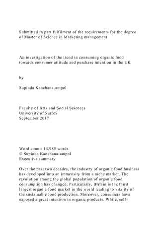Submitted in part fulfilment of the requirements for the degree
of Master of Science in Marketing management
An investigation of the trend in consuming organic food
towards consumer attitude and purchase intention in the UK
by
Supinda Kanchana-ampol
Faculty of Arts and Social Sciences
University of Surrey
September 2017
Word count: 14,985 words
© Supinda Kanchana-ampol
Executive summary
Over the past two decades, the industry of organic food business
has developed into an immensity from a niche market. The
revolution among the global population of organic food
consumption has changed. Particularly, Britain is the third
largest organic food market in the world leading to vitality of
the sustainable food production. Moreover, consumers have
exposed a great intention in organic products. While, self-
 