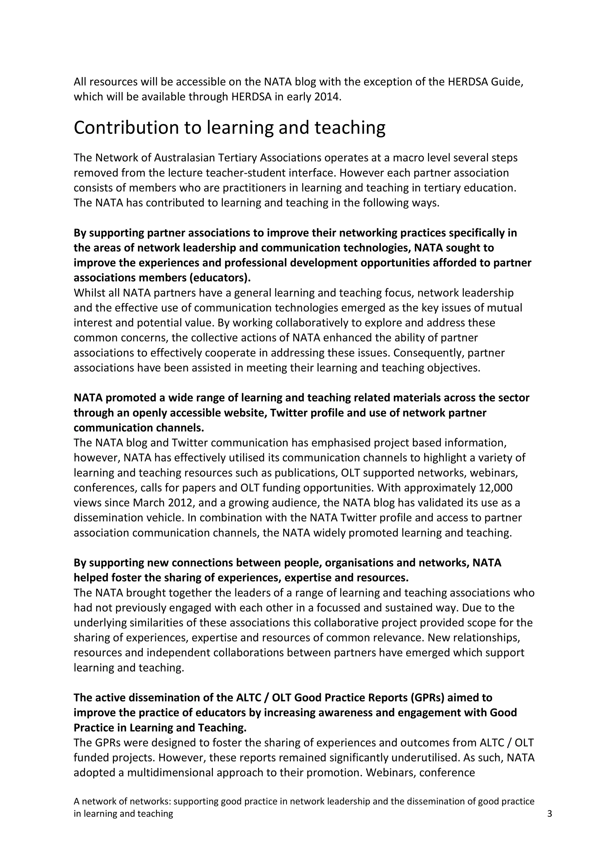All resources will be accessible on the NATA blog with the exception of the HERDSA Guide,
which will be available through HERDSA in early 2014.

Contribution to learning and teaching
The Network of Australasian Tertiary Associations operates at a macro level several steps
removed from the lecture teacher-student interface. However each partner association
consists of members who are practitioners in learning and teaching in tertiary education.
The NATA has contributed to learning and teaching in the following ways.
By supporting partner associations to improve their networking practices specifically in
the areas of network leadership and communication technologies, NATA sought to
improve the experiences and professional development opportunities afforded to partner
associations members (educators).
Whilst all NATA partners have a general learning and teaching focus, network leadership
and the effective use of communication technologies emerged as the key issues of mutual
interest and potential value. By working collaboratively to explore and address these
common concerns, the collective actions of NATA enhanced the ability of partner
associations to effectively cooperate in addressing these issues. Consequently, partner
associations have been assisted in meeting their learning and teaching objectives.
NATA promoted a wide range of learning and teaching related materials across the sector
through an openly accessible website, Twitter profile and use of network partner
communication channels.
The NATA blog and Twitter communication has emphasised project based information,
however, NATA has effectively utilised its communication channels to highlight a variety of
learning and teaching resources such as publications, OLT supported networks, webinars,
conferences, calls for papers and OLT funding opportunities. With approximately 12,000
views since March 2012, and a growing audience, the NATA blog has validated its use as a
dissemination vehicle. In combination with the NATA Twitter profile and access to partner
association communication channels, the NATA widely promoted learning and teaching.
By supporting new connections between people, organisations and networks, NATA
helped foster the sharing of experiences, expertise and resources.
The NATA brought together the leaders of a range of learning and teaching associations who
had not previously engaged with each other in a focussed and sustained way. Due to the
underlying similarities of these associations this collaborative project provided scope for the
sharing of experiences, expertise and resources of common relevance. New relationships,
resources and independent collaborations between partners have emerged which support
learning and teaching.
The active dissemination of the ALTC / OLT Good Practice Reports (GPRs) aimed to
improve the practice of educators by increasing awareness and engagement with Good
Practice in Learning and Teaching.
The GPRs were designed to foster the sharing of experiences and outcomes from ALTC / OLT
funded projects. However, these reports remained significantly underutilised. As such, NATA
adopted a multidimensional approach to their promotion. Webinars, conference
A network of networks: supporting good practice in network leadership and the dissemination of good practice
in learning and teaching

3

 