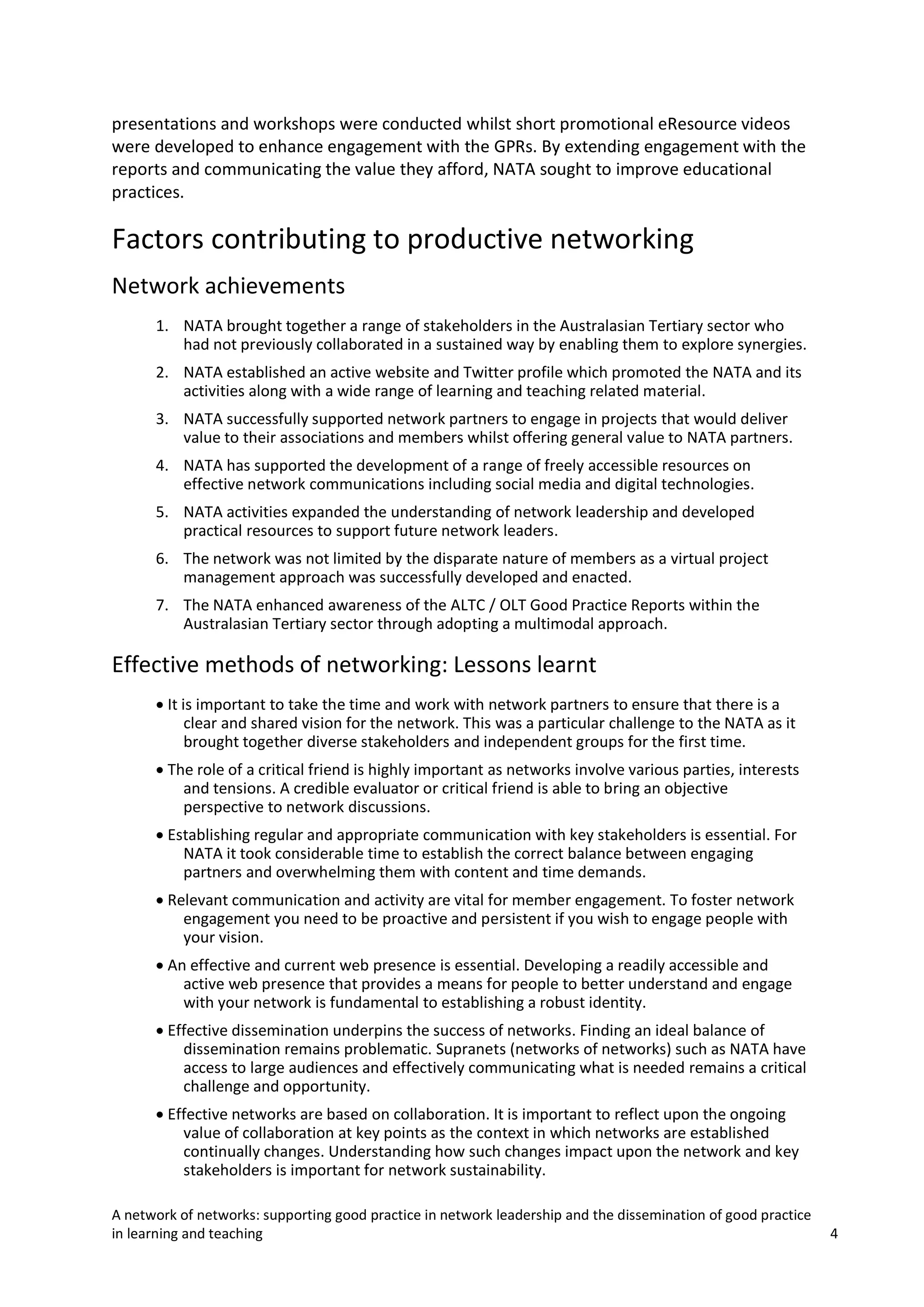 presentations and workshops were conducted whilst short promotional eResource videos
were developed to enhance engagement with the GPRs. By extending engagement with the
reports and communicating the value they afford, NATA sought to improve educational
practices.

Factors contributing to productive networking
Network achievements
1. NATA brought together a range of stakeholders in the Australasian Tertiary sector who
had not previously collaborated in a sustained way by enabling them to explore synergies.
2. NATA established an active website and Twitter profile which promoted the NATA and its
activities along with a wide range of learning and teaching related material.
3. NATA successfully supported network partners to engage in projects that would deliver
value to their associations and members whilst offering general value to NATA partners.
4. NATA has supported the development of a range of freely accessible resources on
effective network communications including social media and digital technologies.
5. NATA activities expanded the understanding of network leadership and developed
practical resources to support future network leaders.
6. The network was not limited by the disparate nature of members as a virtual project
management approach was successfully developed and enacted.
7. The NATA enhanced awareness of the ALTC / OLT Good Practice Reports within the
Australasian Tertiary sector through adopting a multimodal approach.

Effective methods of networking: Lessons learnt
• It is important to take the time and work with network partners to ensure that there is a
clear and shared vision for the network. This was a particular challenge to the NATA as it
brought together diverse stakeholders and independent groups for the first time.
• The role of a critical friend is highly important as networks involve various parties, interests
and tensions. A credible evaluator or critical friend is able to bring an objective
perspective to network discussions.
• Establishing regular and appropriate communication with key stakeholders is essential. For
NATA it took considerable time to establish the correct balance between engaging
partners and overwhelming them with content and time demands.
• Relevant communication and activity are vital for member engagement. To foster network
engagement you need to be proactive and persistent if you wish to engage people with
your vision.
• An effective and current web presence is essential. Developing a readily accessible and
active web presence that provides a means for people to better understand and engage
with your network is fundamental to establishing a robust identity.
• Effective dissemination underpins the success of networks. Finding an ideal balance of
dissemination remains problematic. Supranets (networks of networks) such as NATA have
access to large audiences and effectively communicating what is needed remains a critical
challenge and opportunity.
• Effective networks are based on collaboration. It is important to reflect upon the ongoing
value of collaboration at key points as the context in which networks are established
continually changes. Understanding how such changes impact upon the network and key
stakeholders is important for network sustainability.
A network of networks: supporting good practice in network leadership and the dissemination of good practice
in learning and teaching

4

 