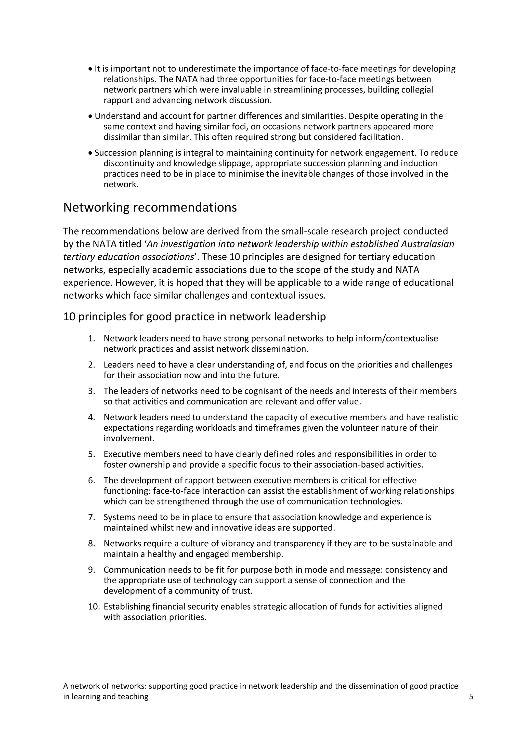 • It is important not to underestimate the importance of face-to-face meetings for developing
relationships. The NATA had three opportunities for face-to-face meetings between
network partners which were invaluable in streamlining processes, building collegial
rapport and advancing network discussion.
• Understand and account for partner differences and similarities. Despite operating in the
same context and having similar foci, on occasions network partners appeared more
dissimilar than similar. This often required strong but considered facilitation.
• Succession planning is integral to maintaining continuity for network engagement. To reduce
discontinuity and knowledge slippage, appropriate succession planning and induction
practices need to be in place to minimise the inevitable changes of those involved in the
network.

Networking recommendations
The recommendations below are derived from the small-scale research project conducted
by the NATA titled ‘An investigation into network leadership within established Australasian
tertiary education associations’. These 10 principles are designed for tertiary education
networks, especially academic associations due to the scope of the study and NATA
experience. However, it is hoped that they will be applicable to a wide range of educational
networks which face similar challenges and contextual issues.

10 principles for good practice in network leadership
1. Network leaders need to have strong personal networks to help inform/contextualise
network practices and assist network dissemination.
2. Leaders need to have a clear understanding of, and focus on the priorities and challenges
for their association now and into the future.
3. The leaders of networks need to be cognisant of the needs and interests of their members
so that activities and communication are relevant and offer value.
4. Network leaders need to understand the capacity of executive members and have realistic
expectations regarding workloads and timeframes given the volunteer nature of their
involvement.
5. Executive members need to have clearly defined roles and responsibilities in order to
foster ownership and provide a specific focus to their association-based activities.
6. The development of rapport between executive members is critical for effective
functioning: face-to-face interaction can assist the establishment of working relationships
which can be strengthened through the use of communication technologies.
7. Systems need to be in place to ensure that association knowledge and experience is
maintained whilst new and innovative ideas are supported.
8. Networks require a culture of vibrancy and transparency if they are to be sustainable and
maintain a healthy and engaged membership.
9. Communication needs to be fit for purpose both in mode and message: consistency and
the appropriate use of technology can support a sense of connection and the
development of a community of trust.
10. Establishing financial security enables strategic allocation of funds for activities aligned
with association priorities.

A network of networks: supporting good practice in network leadership and the dissemination of good practice
in learning and teaching

5

 