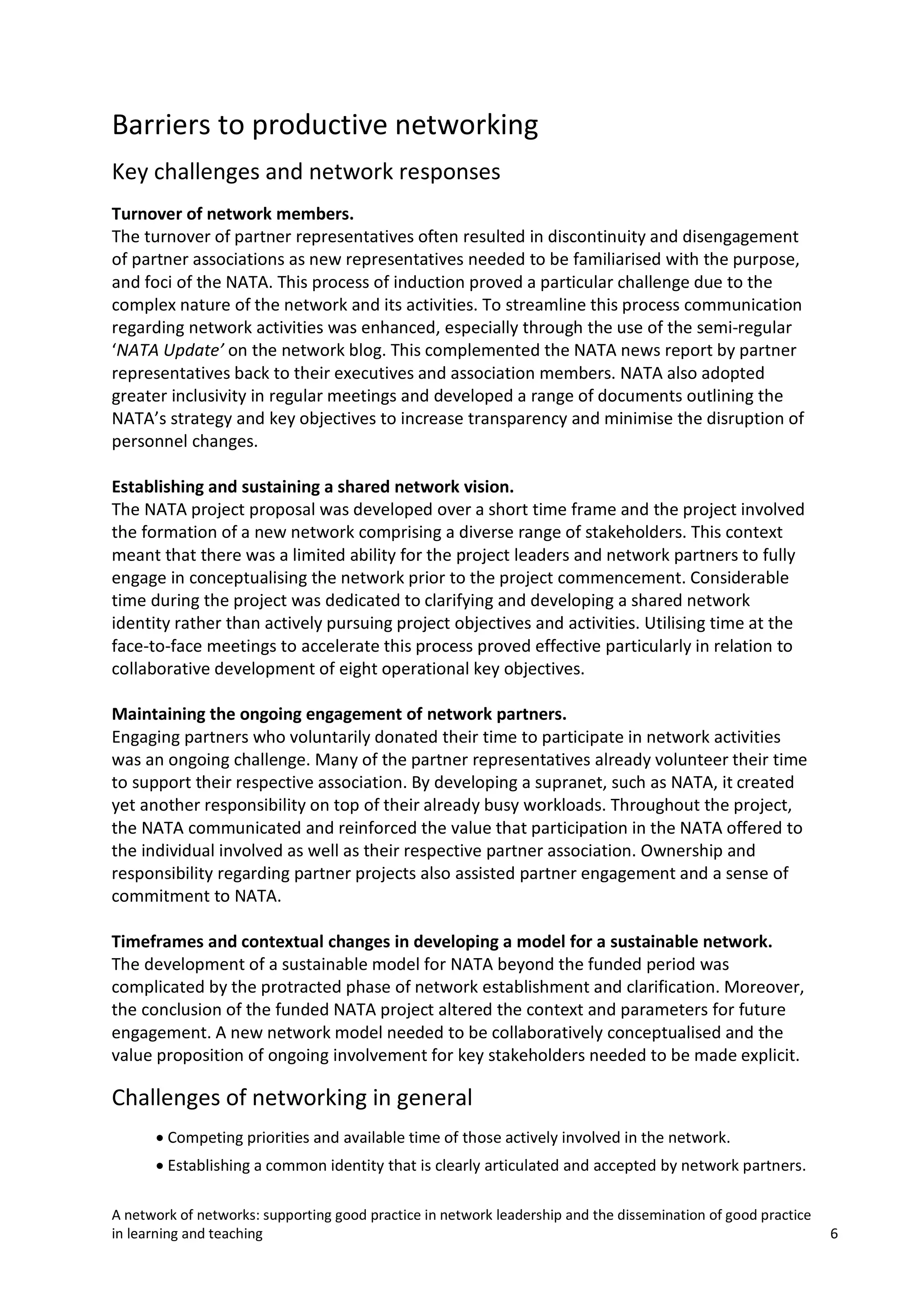 Barriers to productive networking
Key challenges and network responses
Turnover of network members.
The turnover of partner representatives often resulted in discontinuity and disengagement
of partner associations as new representatives needed to be familiarised with the purpose,
and foci of the NATA. This process of induction proved a particular challenge due to the
complex nature of the network and its activities. To streamline this process communication
regarding network activities was enhanced, especially through the use of the semi-regular
‘NATA Update’ on the network blog. This complemented the NATA news report by partner
representatives back to their executives and association members. NATA also adopted
greater inclusivity in regular meetings and developed a range of documents outlining the
NATA’s strategy and key objectives to increase transparency and minimise the disruption of
personnel changes.
Establishing and sustaining a shared network vision.
The NATA project proposal was developed over a short time frame and the project involved
the formation of a new network comprising a diverse range of stakeholders. This context
meant that there was a limited ability for the project leaders and network partners to fully
engage in conceptualising the network prior to the project commencement. Considerable
time during the project was dedicated to clarifying and developing a shared network
identity rather than actively pursuing project objectives and activities. Utilising time at the
face-to-face meetings to accelerate this process proved effective particularly in relation to
collaborative development of eight operational key objectives.
Maintaining the ongoing engagement of network partners.
Engaging partners who voluntarily donated their time to participate in network activities
was an ongoing challenge. Many of the partner representatives already volunteer their time
to support their respective association. By developing a supranet, such as NATA, it created
yet another responsibility on top of their already busy workloads. Throughout the project,
the NATA communicated and reinforced the value that participation in the NATA offered to
the individual involved as well as their respective partner association. Ownership and
responsibility regarding partner projects also assisted partner engagement and a sense of
commitment to NATA.
Timeframes and contextual changes in developing a model for a sustainable network.
The development of a sustainable model for NATA beyond the funded period was
complicated by the protracted phase of network establishment and clarification. Moreover,
the conclusion of the funded NATA project altered the context and parameters for future
engagement. A new network model needed to be collaboratively conceptualised and the
value proposition of ongoing involvement for key stakeholders needed to be made explicit.

Challenges of networking in general
• Competing priorities and available time of those actively involved in the network.
• Establishing a common identity that is clearly articulated and accepted by network partners.
A network of networks: supporting good practice in network leadership and the dissemination of good practice
in learning and teaching

6

 