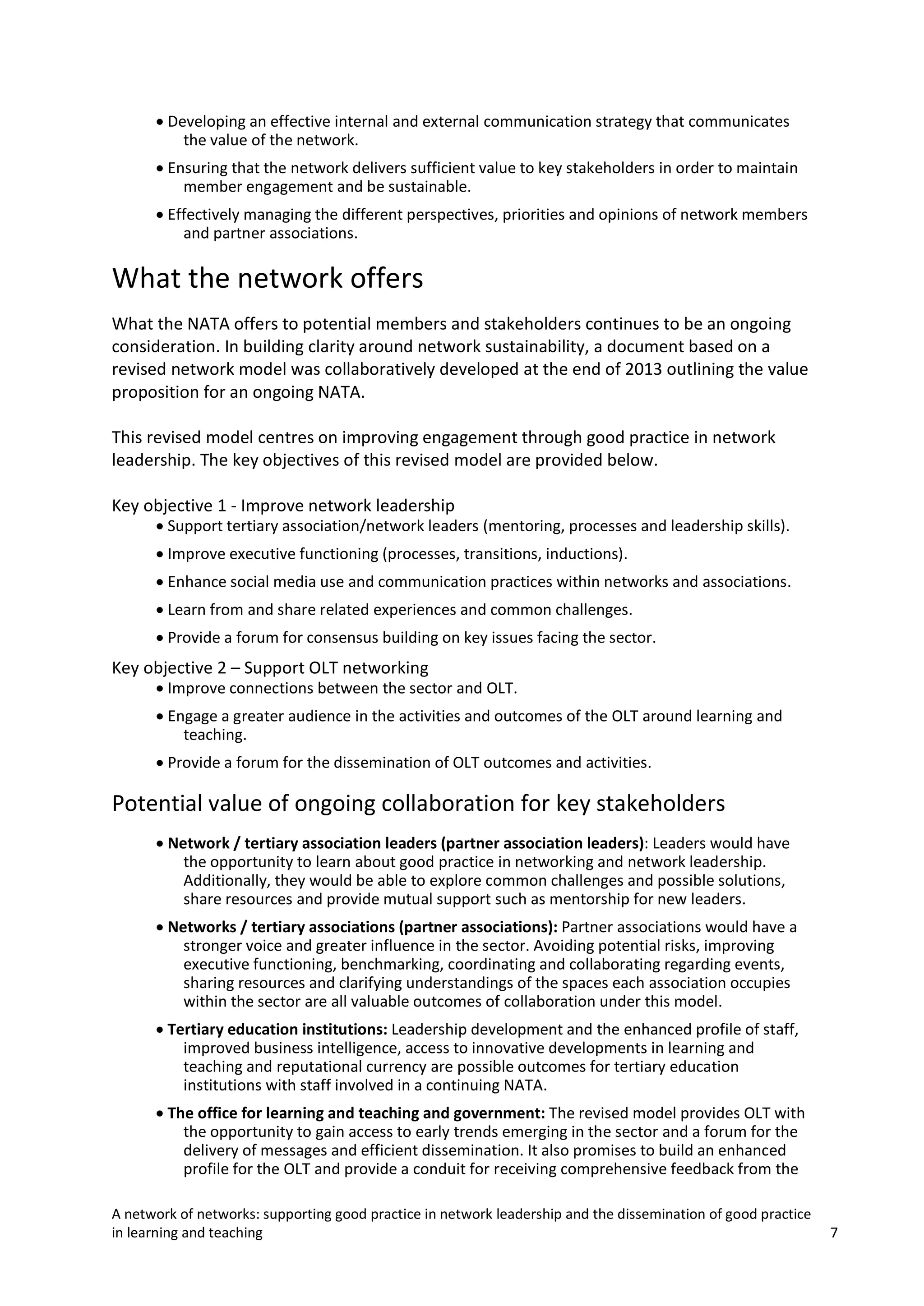 • Developing an effective internal and external communication strategy that communicates
the value of the network.
• Ensuring that the network delivers sufficient value to key stakeholders in order to maintain
member engagement and be sustainable.
• Effectively managing the different perspectives, priorities and opinions of network members
and partner associations.

What the network offers
What the NATA offers to potential members and stakeholders continues to be an ongoing
consideration. In building clarity around network sustainability, a document based on a
revised network model was collaboratively developed at the end of 2013 outlining the value
proposition for an ongoing NATA.
This revised model centres on improving engagement through good practice in network
leadership. The key objectives of this revised model are provided below.
Key objective 1 - Improve network leadership

• Support tertiary association/network leaders (mentoring, processes and leadership skills).
• Improve executive functioning (processes, transitions, inductions).

• Enhance social media use and communication practices within networks and associations.
• Learn from and share related experiences and common challenges.
• Provide a forum for consensus building on key issues facing the sector.

Key objective 2 – Support OLT networking

• Improve connections between the sector and OLT.
• Engage a greater audience in the activities and outcomes of the OLT around learning and
teaching.
• Provide a forum for the dissemination of OLT outcomes and activities.

Potential value of ongoing collaboration for key stakeholders
• Network / tertiary association leaders (partner association leaders): Leaders would have
the opportunity to learn about good practice in networking and network leadership.
Additionally, they would be able to explore common challenges and possible solutions,
share resources and provide mutual support such as mentorship for new leaders.
• Networks / tertiary associations (partner associations): Partner associations would have a
stronger voice and greater influence in the sector. Avoiding potential risks, improving
executive functioning, benchmarking, coordinating and collaborating regarding events,
sharing resources and clarifying understandings of the spaces each association occupies
within the sector are all valuable outcomes of collaboration under this model.
• Tertiary education institutions: Leadership development and the enhanced profile of staff,
improved business intelligence, access to innovative developments in learning and
teaching and reputational currency are possible outcomes for tertiary education
institutions with staff involved in a continuing NATA.
• The office for learning and teaching and government: The revised model provides OLT with
the opportunity to gain access to early trends emerging in the sector and a forum for the
delivery of messages and efficient dissemination. It also promises to build an enhanced
profile for the OLT and provide a conduit for receiving comprehensive feedback from the
A network of networks: supporting good practice in network leadership and the dissemination of good practice
in learning and teaching

7

 