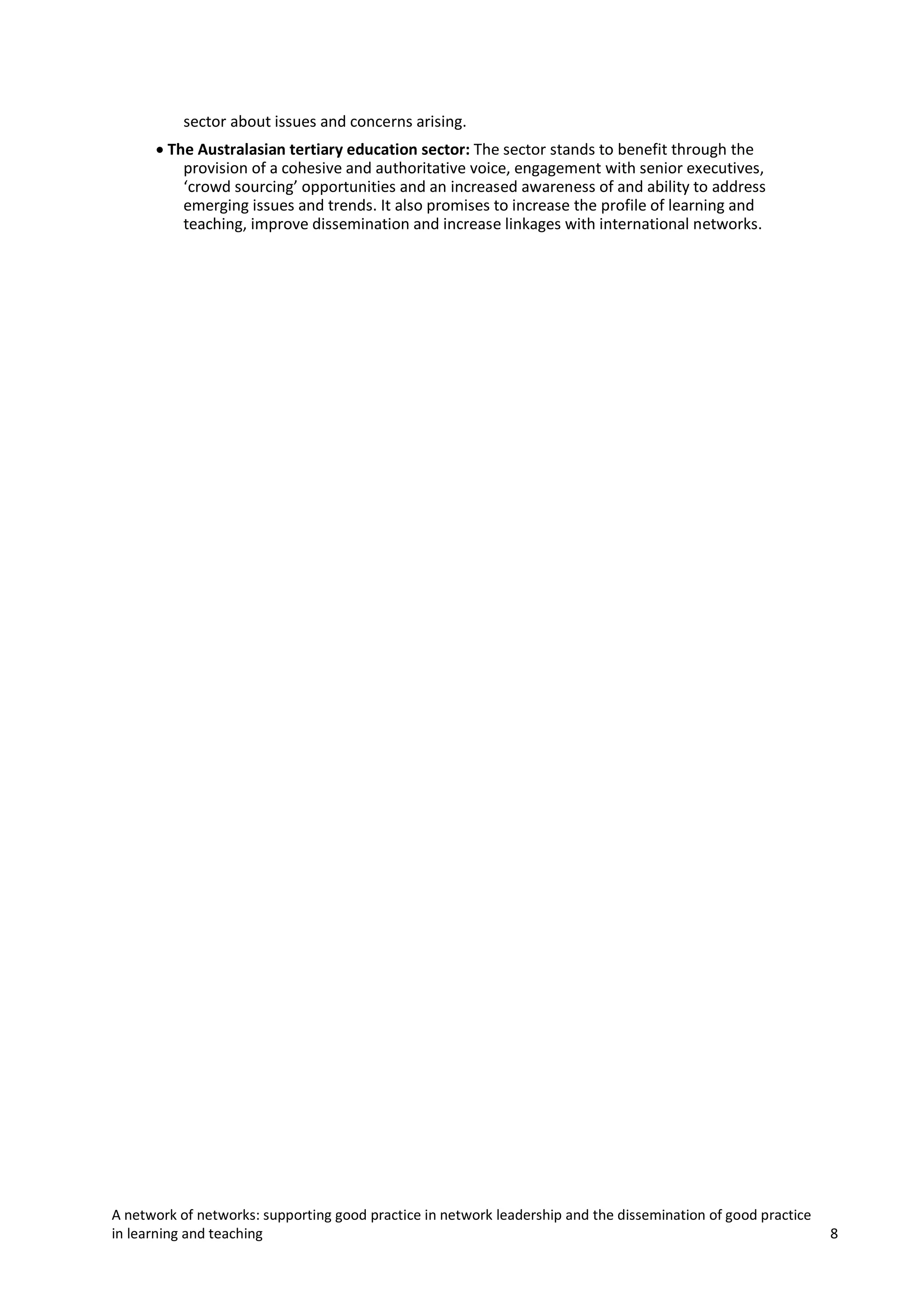 sector about issues and concerns arising.
• The Australasian tertiary education sector: The sector stands to benefit through the
provision of a cohesive and authoritative voice, engagement with senior executives,
‘crowd sourcing’ opportunities and an increased awareness of and ability to address
emerging issues and trends. It also promises to increase the profile of learning and
teaching, improve dissemination and increase linkages with international networks.

A network of networks: supporting good practice in network leadership and the dissemination of good practice
in learning and teaching

8

 