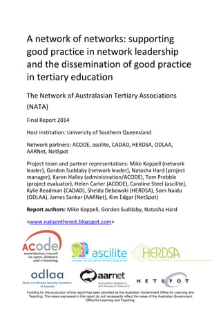 A network of networks: supporting
good practice in network leadership
and the dissemination of good practice
in tertiary education
The Network of Australasian Tertiary Associations
(NATA)
Final Report 2014
Host institution: University of Southern Queensland
Network partners: ACODE, ascilite, CADAD, HERDSA, ODLAA,
AARNet, NetSpot
Project team and partner representatives: Mike Keppell (network
leader), Gordon Suddaby (network leader), Natasha Hard (project
manager), Karen Halley (administration/ACODE), Tom Prebble
(project evaluator), Helen Carter (ACODE), Caroline Steel (ascilite),
Kylie Readman (CADAD), Shelda Debowski (HERDSA), Som Naidu
(ODLAA), James Sankar (AARNet), Kim Edgar (NetSpot)
Report authors: Mike Keppell, Gordon Suddaby, Natasha Hard
<www.nataonthenet.blogspot.com>

Funding for the production of this report has been provided by the Australian Government Office for Learning and
Teaching. The views expressed in this report do not necessarily reflect the views of the Australian Government
Office for Learning and Teaching.

 