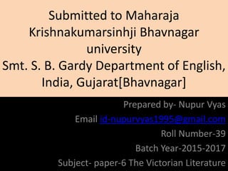 Submitted to Maharaja
Krishnakumarsinhji Bhavnagar
university
Smt. S. B. Gardy Department of English,
India, Gujarat[Bhavnagar]
Prepared by- Nupur Vyas
Email id-nupurvyas1995@gmail.com
Roll Number-39
Batch Year-2015-2017
Subject- paper-6 The Victorian Literature
 