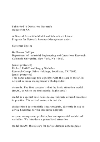 Submitted to Operations Research
manuscript XX
A General Attraction Model and Sales-based Linear
Program for Network Revenue Management under
Customer Choice
Guillermo Gallego
Department of Industrial Engienering and Operations Research,
Columbia University, New York, NY 10027,
[email protected]
Richard Ratliff and Sergey Shebalov
Research Group, Sabre Holdings, Southlake, TX 76092,
[email protected]
This paper addresses two concerns with the state of the art in
network revenue management with dependent
demands. The first concern is that the basic attraction model
(BAM), of which the multinomial logit (MNL)
model is a special case, tends to overestimate demand recapture
in practice. The second concern is that the
choice based deterministic linear program, currently in use to
derive heuristics for the stochastic network
revenue management problem, has an exponential number of
variables. We introduce a generalized attraction
model (GAM) that allows for partial demand dependencies
 