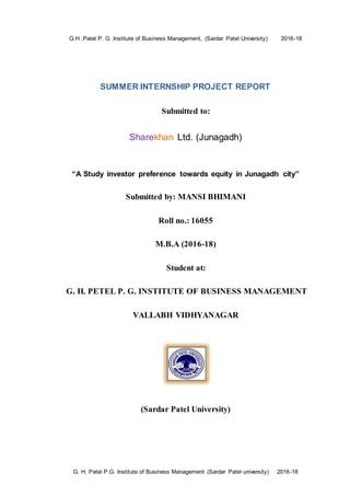 G.H .Patel P. G .Institute of Business Management, (Sardar Patel University) 2016-18
G. H. Patel P.G. Institute of Business Management (Sardar Patel university) 2016-18
SUMMER INTERNSHIP PROJECT REPORT
Submitted to:
Sharekhan Ltd. (Junagadh)
“A Study investor preference towards equity in Junagadh city”
Submitted by: MANSI BHIMANI
Roll no.: 16055
M.B.A (2016-18)
Student at:
G. H. PETEL P. G. INSTITUTE OF BUSINESS MANAGEMENT
VALLABH VIDHYANAGAR
(Sardar Patel University)
 