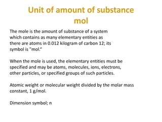 Unit of amount of substance
mol
The mole is the amount of substance of a system
which contains as many elementary entities as
there are atoms in 0.012 kilogram of carbon 12; its
symbol is "mol.“
When the mole is used, the elementary entities must be
specified and may be atoms, molecules, ions, electrons,
other particles, or specified groups of such particles.
Atomic weight or molecular weight divided by the molar mass
constant, 1 g/mol.
Dimension symbol; n
 
