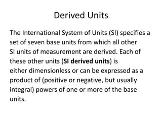 Derived Units
The International System of Units (SI) specifies a
set of seven base units from which all other
SI units of measurement are derived. Each of
these other units (SI derived units) is
either dimensionless or can be expressed as a
product of (positive or negative, but usually
integral) powers of one or more of the base
units.
 