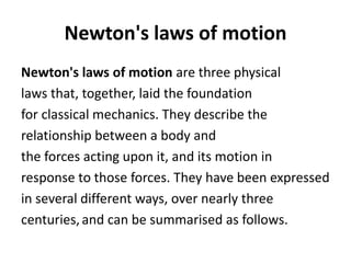 Newton's laws of motion
Newton's laws of motion are three physical
laws that, together, laid the foundation
for classical mechanics. They describe the
relationship between a body and
the forces acting upon it, and its motion in
response to those forces. They have been expressed
in several different ways, over nearly three
centuries,and can be summarised as follows.
 