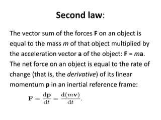 Second law:
The vector sum of the forces F on an object is
equal to the mass m of that object multiplied by
the acceleration vector a of the object: F = ma.
The net force on an object is equal to the rate of
change (that is, the derivative) of its linear
momentum p in an inertial reference frame:
 