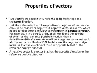 Properties of vectors
• Two vectors are equal if they have the same magnitude and
the same direction.
• Just like scalars which can have positive or negative values, vectors
can also be positive or negative. A negative vector is a vector which
points in the direction opposite to the reference positive direction.
For example, if in a particular situation, we define the upward
direction as the reference positive direction, then a
force F1−→=30 N downwards would be a negative vector and could
also be written as F1−→=−30 N. In this case, the negative (-) sign
indicates that the direction of F1−→ is opposite to that of the
reference positive direction.
• A negative vector is a vector that has the opposite direction to the
reference positive direction.
 