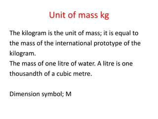 Unit of mass kg
The kilogram is the unit of mass; it is equal to
the mass of the international prototype of the
kilogram.
The mass of one litre of water. A litre is one
thousandth of a cubic metre.
Dimension symbol; M
 