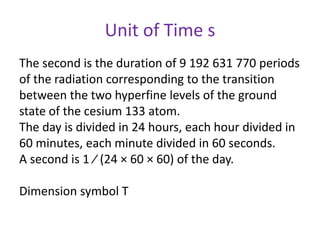 Unit of Time s
The second is the duration of 9 192 631 770 periods
of the radiation corresponding to the transition
between the two hyperfine levels of the ground
state of the cesium 133 atom.
The day is divided in 24 hours, each hour divided in
60 minutes, each minute divided in 60 seconds.
A second is 1 ⁄ (24 × 60 × 60) of the day.
Dimension symbol T
 