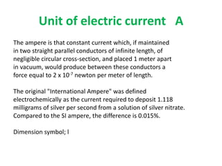 Unit of electric current A
The ampere is that constant current which, if maintained
in two straight parallel conductors of infinite length, of
negligible circular cross-section, and placed 1 meter apart
in vacuum, would produce between these conductors a
force equal to 2 x 10-7 newton per meter of length.
The original "International Ampere" was defined
electrochemically as the current required to deposit 1.118
milligrams of silver per second from a solution of silver nitrate.
Compared to the SI ampere, the difference is 0.015%.
Dimension symbol; l
 