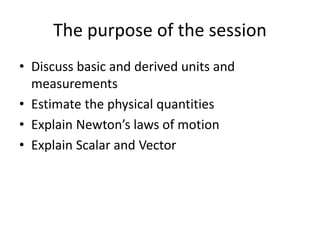 The purpose of the session
• Discuss basic and derived units and
measurements
• Estimate the physical quantities
• Explain Newton’s laws of motion
• Explain Scalar and Vector
 