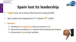 Spain lost its leadership
• Targets were set to achieve 20% of primary energy by 2020
• Spain’s global rank dropped from 2nd in 2010 to 6th in 2014
• Reasons:
 Decrease in energy demand due to economic crisis
 Government decided to cut subsidies from existing solar projects
 Announced a cap on solar subsidies
 