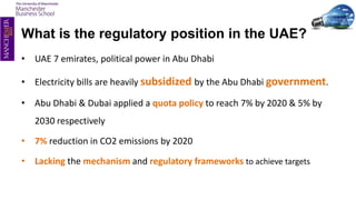 What is the regulatory position in the UAE?
• UAE 7 emirates, political power in Abu Dhabi
• Electricity bills are heavily subsidized by the Abu Dhabi government.
• Abu Dhabi & Dubai applied a quota policy to reach 7% by 2020 & 5% by
2030 respectively
• 7% reduction in CO2 emissions by 2020
• Lacking the mechanism and regulatory frameworks to achieve targets
 