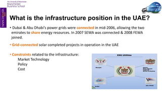 What is the infrastructure position in the UAE?
• Dubai & Abu Dhabi’s power grids were connected in mid-2006, allowing the two
emirates to share energy resources. In 2007 SEWA was connected & 2008 FEWA
joined.
• Grid-connected solar completed projects in operation in the UAE
• Constraints related to the infrastructure:
Market Technology
Policy
Cost
 