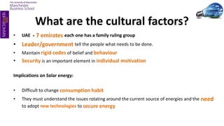 What are the cultural factors?
• UAE - 7 emirates each one has a family ruling group
• Leader/government tell the people what needs to be done.
• Maintain rigid codes of belief and behaviour
• Security is an important element in individual motivation
Implications on Solar energy:
• Difficult to change consumption habit
• They must understand the issues rotating around the current source of energies and the need
to adopt new technologies to secure energy
 