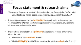 Focus statement & research aims
The research question seeks to determine the readiness of the UAE market
for adopting a home-based solar system grid connected solution?
• The question answered by the secondary research seeks to determine the
readiness of the UAE from the following perspectives: Regulations, environment,
infrastructure, culture and growth.
• The questions answered by the primary Research was focused on two areas
within the UAE:
– Readiness of the consumer market
– What is delaying the UAE from engaging the public to adopt solar Energy?
 