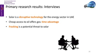 20
• Solar is a disruptive technology for the energy sector in UAE
• Cheap access to oil offers gov. time advantage
• Fracking is a potential threat to solar
Primary research results: Interviews
 