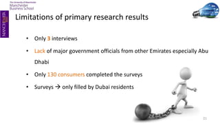 • Only 3 interviews
• Lack of major government officials from other Emirates especially Abu
Dhabi
• Only 130 consumers completed the surveys
• Surveys  only filled by Dubai residents
21
Limitations of primary research results
 