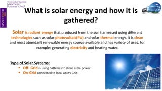 What is solar energy and how it is
gathered?
Solar is radiant energy that produced from the sun harnessed using different
technologies such as solar photovoltaic(PV) and solar thermal energy. It is clean
and most abundant renewable energy source available and has variety of uses, for
example: generating electricity and heating water.
Type of Solar Systems:
 Off- Grid is using batteries to store extra power
 On-Grid connected to local utility Grid
 