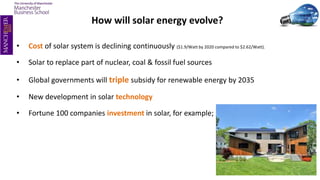 How will solar energy evolve?
• Cost of solar system is declining continuously ($1.9/Watt by 2020 compared to $2.62/Watt).
• Solar to replace part of nuclear, coal & fossil fuel sources
• Global governments will triple subsidy for renewable energy by 2035
• New development in solar technology
• Fortune 100 companies investment in solar, for example;
 
