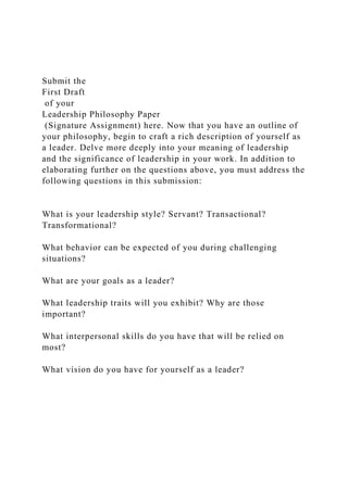 Submit the
First Draft
of your
Leadership Philosophy Paper
(Signature Assignment) here. Now that you have an outline of
your philosophy, begin to craft a rich description of yourself as
a leader. Delve more deeply into your meaning of leadership
and the significance of leadership in your work. In addition to
elaborating further on the questions above, you must address the
following questions in this submission:
What is your leadership style? Servant? Transactional?
Transformational?
What behavior can be expected of you during challenging
situations?
What are your goals as a leader?
What leadership traits will you exhibit? Why are those
important?
What interpersonal skills do you have that will be relied on
most?
What vision do you have for yourself as a leader?
 