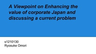 A Viewpoint on Enhancing the
value of corporate Japan and
discussing a current problem
s1210130
Ryosuke Omori
 