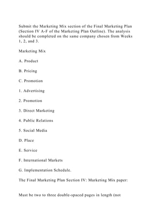 Submit the Marketing Mix section of the Final Marketing Plan
(Section IV A-F of the Marketing Plan Outline). The analysis
should be completed on the same company chosen from Weeks
1, 2, and 3.
Marketing Mix
A. Product
B. Pricing
C. Promotion
1. Advertising
2. Promotion
3. Direct Marketing
4. Public Relations
5. Social Media
D. Place
E. Service
F. International Markets
G. Implementation Schedule.
The Final Marketing Plan Section IV: Marketing Mix paper:
Must be two to three double-spaced pages in length (not
 