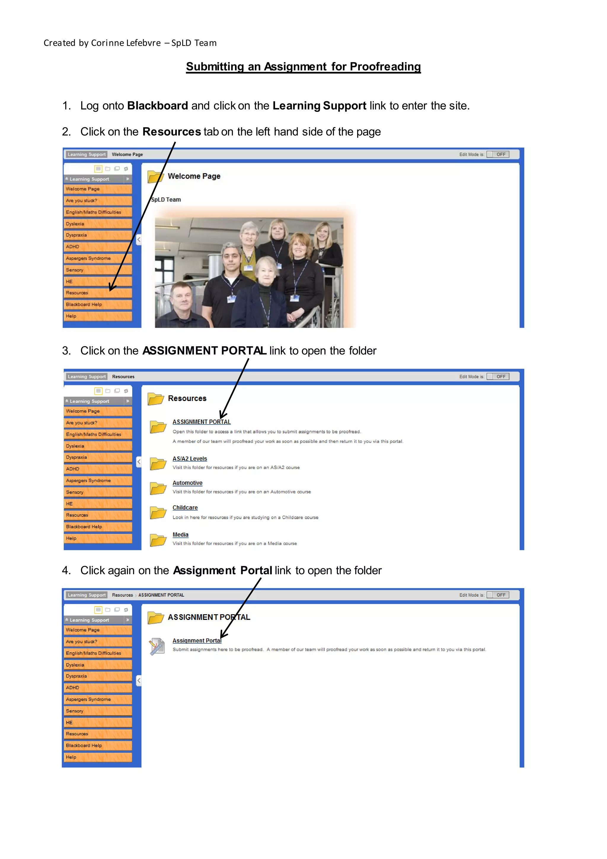 Created by Corinne Lefebvre – SpLD Team

                                Submitting an Assignment for Proofreading


    1. Log onto Blackboard and click on the Learning Support link to enter the site.

    2. Click on the Resources tab on the left hand side of the page




    3. Click on the ASSIGNMENT PORTAL link to open the folder




    4. Click again on the Assignment Portal link to open the folder
 