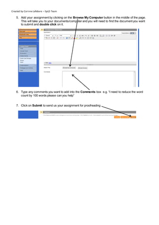 Created by Corinne Lefebvre – SpLD Team

    5. Add your assignment by clicking on the Browse My Computer button in the middle of the page.
       This will take you to your documents/computer and you will need to find the document you want
       to submit and double click on it.




    6. Type any comments you want to add into the Comments box e.g. “I need to reduce the word
       count by 100 words please can you help”


    7. Click on Submit to send us your assignment for proofreading
 
