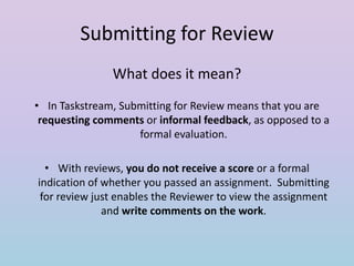 Submitting for Review
What does it mean?
• In Taskstream, Submitting for Review means that you are
requesting comments or informal feedback, as opposed to a
formal evaluation.
• With reviews, you do not receive a score or a formal
indication of whether you passed an assignment. Submitting
for review just enables the Reviewer to view the assignment
and write comments on the work.

 