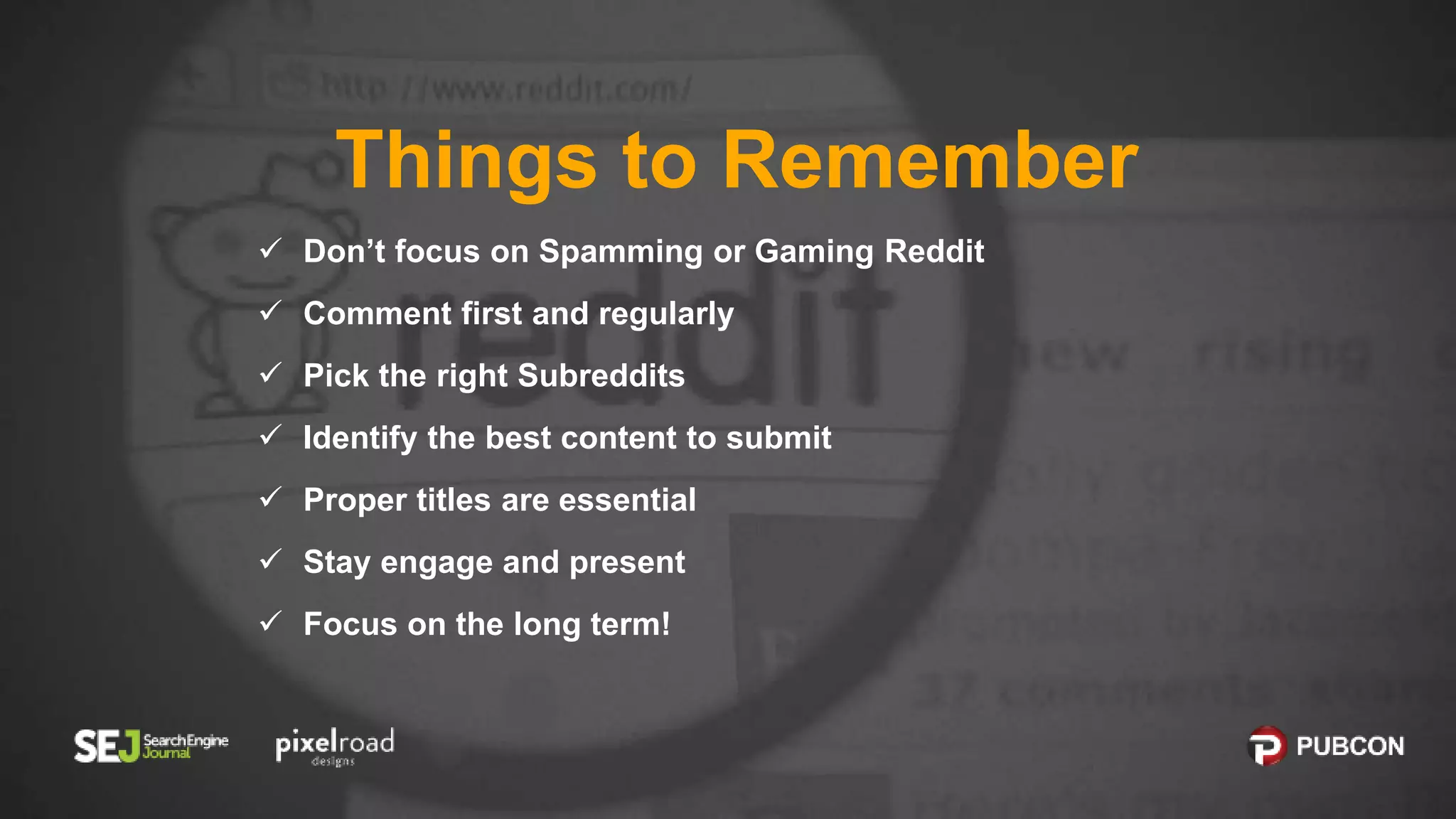 Things to Remember
 Don’t focus on Spamming or Gaming Reddit
 Comment first and regularly
 Pick the right Subreddits
 Identify the best content to submit
 Proper titles are essential
 Stay engage and present
 Focus on the long term!
 