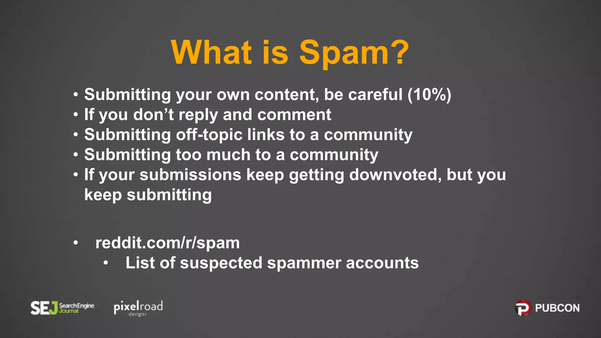 What is Spam?
• Submitting your own content, be careful (10%)
• If you don’t reply and comment
• Submitting off-topic links to a community
• Submitting too much to a community
• If your submissions keep getting downvoted, but you
keep submitting
• reddit.com/r/spam
• List of suspected spammer accounts
 
