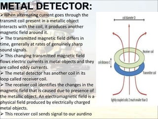 When alternating current goes through the
transmit coil present in a metallic object
interacts with the coil, it produces another
magnetic field around it.
 The transmitted magnetic field differs in
time, generally at rates of genuinely sharp
sound signals.
 This changing transmitted magnetic field
flows electric currents in metal objects and they
are called eddy currents.
 The metal detector has another coil in its
loop called receiver coil.
 The receiver coil identifies the changes in the
magnetic field that is caused due to presence of
the metallic object. An electromagnetic field is a
physical field produced by electrically charged
metal objects.
 This receiver coil sends signal to our aurdino
 