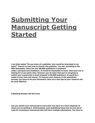 Submitting Your
Manuscript Getting
Started
I am often asked “Do you know of a publisher who would be interested in my
book?” There’s no easy way to answer this question. You see, according to the
PMA Newsletter, there are over 86,000 publishers in existence
(http://parapub.com/statistics). It would be impossible to know what each one is
looking for at any given time. However you do know that you’re not going to
submit your manuscript or book proposal to 86,000 publishers. It would be a
waste of your time and money. To improve your chances in the submission
process, you have to do your homework. Here are a few tips so your research will
be most effective:
Publishing Houses: Get the Facts
Can you submit your manuscript to more than one place at a time? Depends on
where you’re sending it. Unfortunately, each publishing house has its own set of
rules for reviewing a manuscript that will have multiple submissions. You have to
 