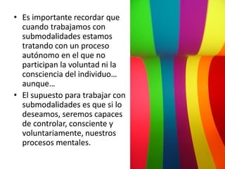 • Es importante recordar que
cuando trabajamos con
submodalidades estamos
tratando con un proceso
autónomo en el que no
participan la voluntad ni la
consciencia del individuo…
aunque…
• El supuesto para trabajar con
submodalidades es que si lo
deseamos, seremos capaces
de controlar, consciente y
voluntariamente, nuestros
procesos mentales.

 