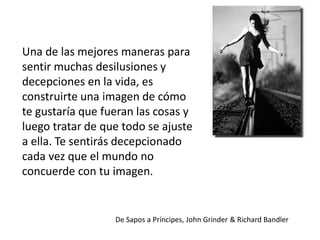 Una de las mejores maneras para
sentir muchas desilusiones y
decepciones en la vida, es
construirte una imagen de cómo
te gustaría que fueran las cosas y
luego tratar de que todo se ajuste
a ella. Te sentirás decepcionado
cada vez que el mundo no
concuerde con tu imagen.

De Sapos a Príncipes, John Grinder & Richard Bandler

 