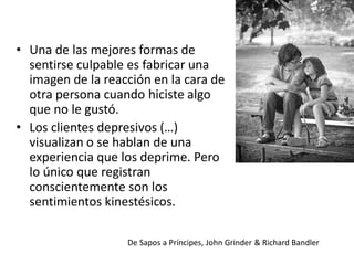 • Una de las mejores formas de
sentirse culpable es fabricar una
imagen de la reacción en la cara de
otra persona cuando hiciste algo
que no le gustó.
• Los clientes depresivos (…)
visualizan o se hablan de una
experiencia que los deprime. Pero
lo único que registran
conscientemente son los
sentimientos kinestésicos.
De Sapos a Príncipes, John Grinder & Richard Bandler

 
