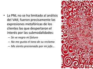 • La PNL no se ha limitado al análisis
del VAK; fueron precisamente las
expresiones metafóricas de los
clientes las que despertaron el
interés por las submodalidades:
– Se ve negro mi futuro
– No me gusta el tono de su reclamo
– Me siento presionado por mi jefe…

 